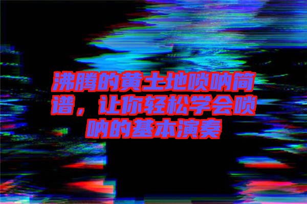 沸騰的黃土地嗩吶簡譜，讓你輕松學會嗩吶的基本演奏