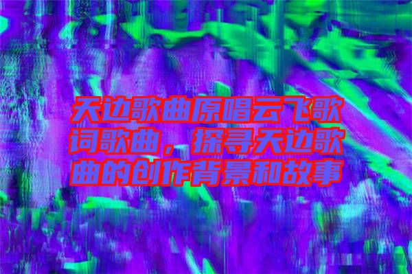 天邊歌曲原唱云飛歌詞歌曲，探尋天邊歌曲的創(chuàng)作背景和故事