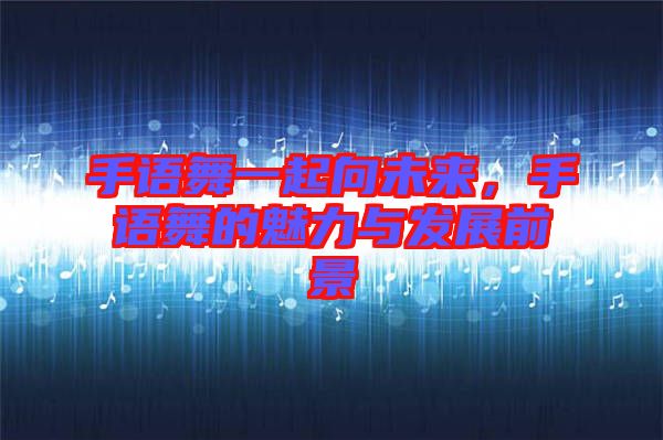 手語舞一起向未來，手語舞的魅力與發(fā)展前景