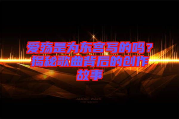愛殤是為東宮寫的嗎？揭秘歌曲背后的創(chuàng)作故事