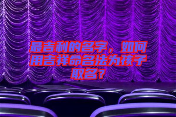 最吉利的名字，如何用吉祥命名法為孩子取名？