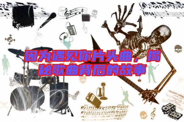 因為遇見你片頭曲，揭秘歌曲背后的故事