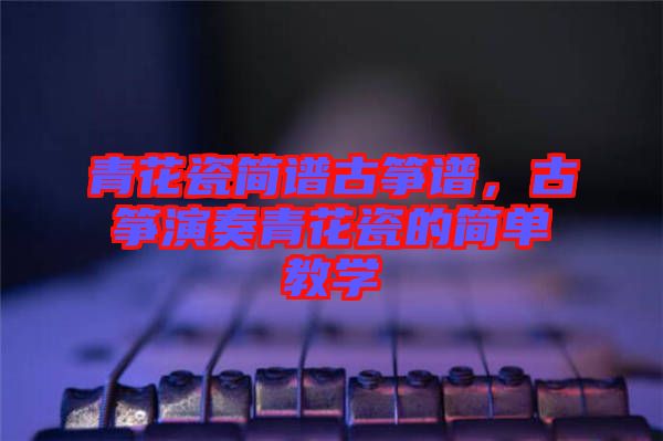 青花瓷簡譜古箏譜，古箏演奏青花瓷的簡單教學