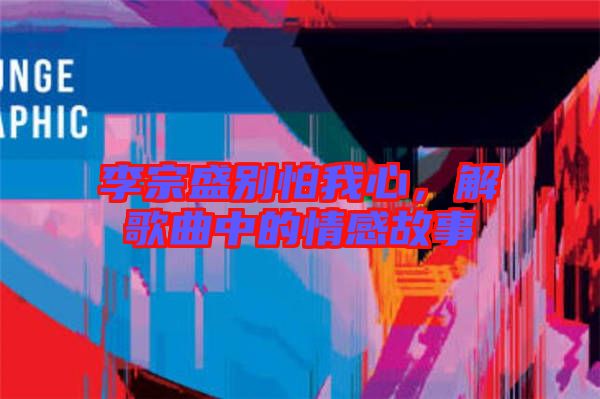 李宗盛別怕我心，解歌曲中的情感故事