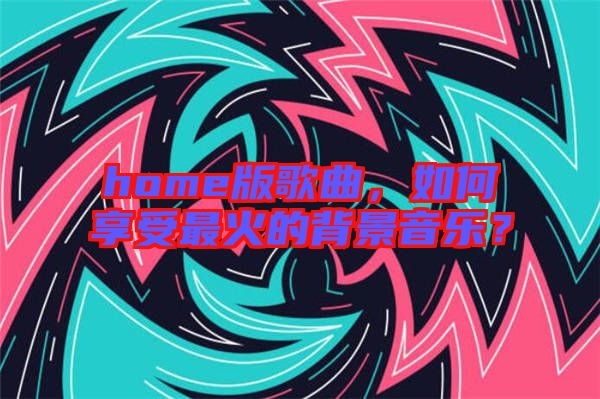 home版歌曲，如何享受最火的背景音樂？
