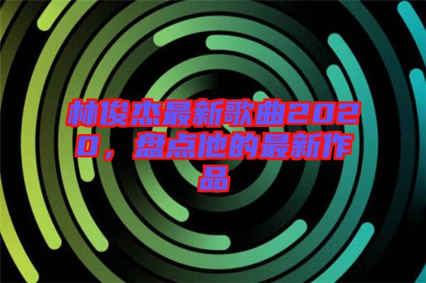 林俊杰最新歌曲2020，盤點(diǎn)他的最新作品