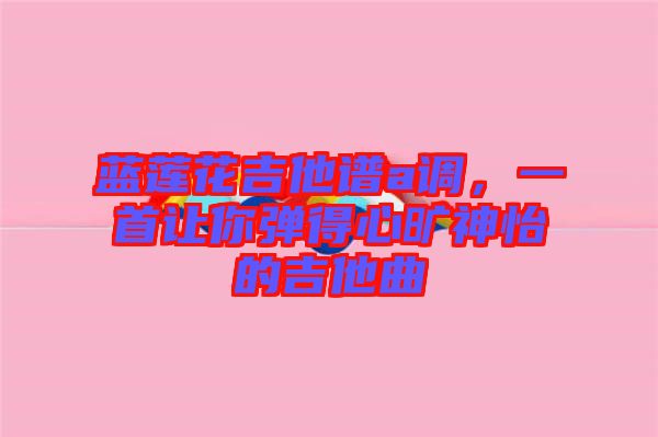 藍(lán)蓮花吉他譜a調(diào)，一首讓你彈得心曠神怡的吉他曲