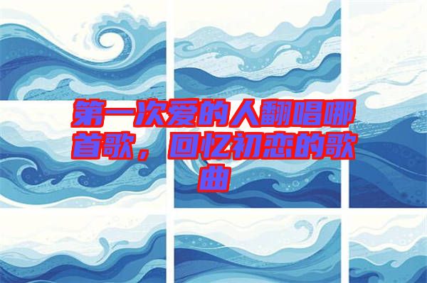 第一次愛的人翻唱哪首歌，回憶初戀的歌曲