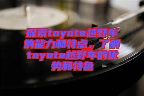 探索toyota越野車的能力和特點，了解toyota越野車的優(yōu)勢和特色
