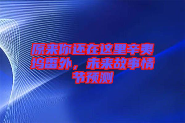原來你還在這里辛夷塢番外，未來故事情節(jié)預測