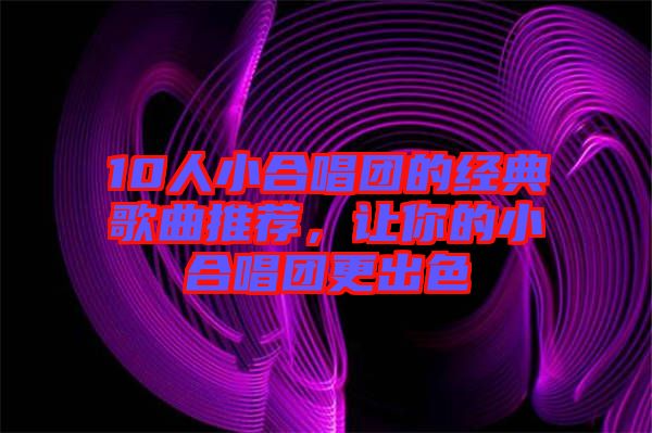 10人小合唱團(tuán)的經(jīng)典歌曲推薦，讓你的小合唱團(tuán)更出色