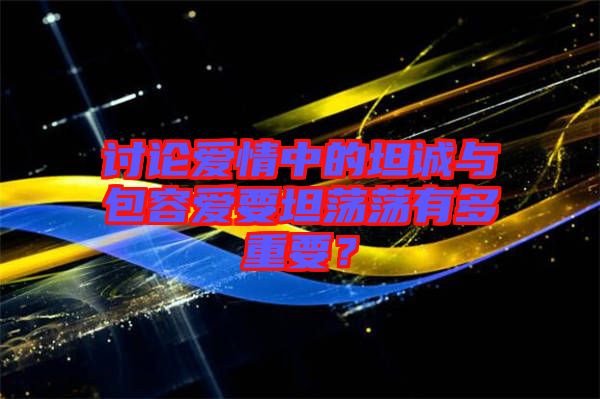 討論愛(ài)情中的坦誠(chéng)與包容愛(ài)要坦蕩蕩有多重要？