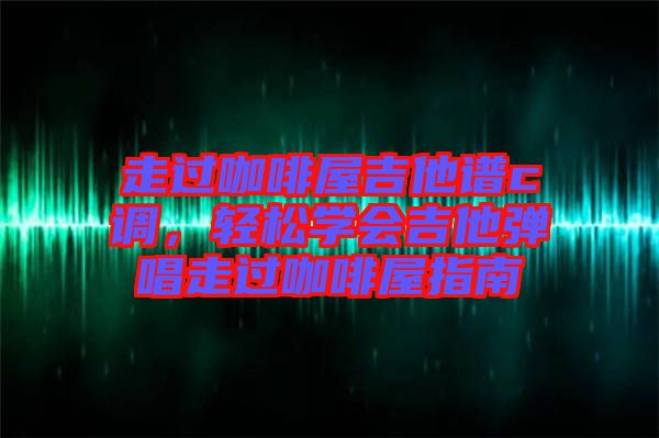 走過咖啡屋吉他譜c調(diào)，輕松學(xué)會(huì)吉他彈唱走過咖啡屋指南
