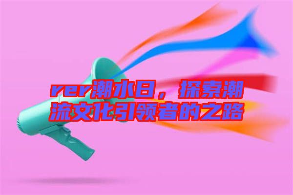 rer潮水日，探索潮流文化引領(lǐng)者的之路