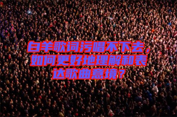 白羊歌詞污唱不下去，如何更好地理解和表達(dá)歌曲意境？