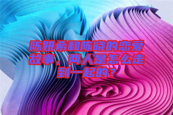 陳妍希和陳曉的戀愛故事，兩人是怎么走到一起的？