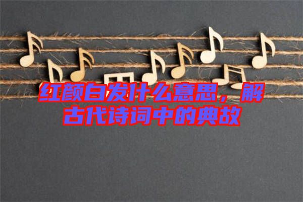 紅顏白發(fā)什么意思，解古代詩詞中的典故