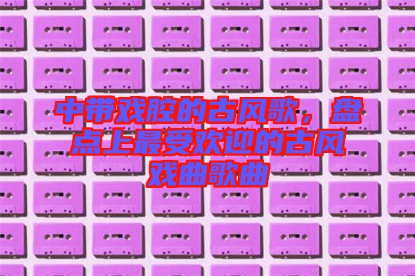 中帶戲腔的古風(fēng)歌，盤點上最受歡迎的古風(fēng)戲曲歌曲