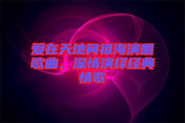 愛在天地間祖海演唱歌曲，深情演繹經(jīng)典情歌