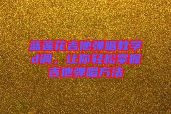 藍(lán)蓮花吉他彈唱教學(xué)d調(diào)，讓你輕松掌握吉他彈唱方法
