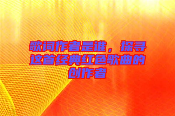 歌詞作者是誰，探尋這首經(jīng)典紅色歌曲的創(chuàng)作者