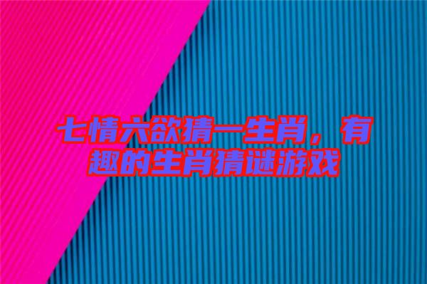 七情六欲猜一生肖，有趣的生肖猜謎游戲