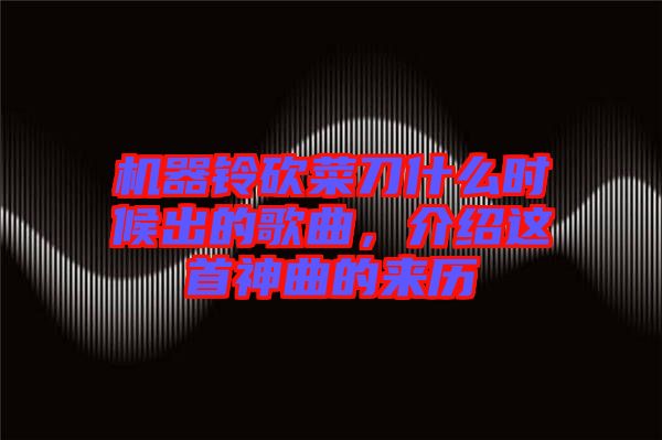機(jī)器鈴砍菜刀什么時(shí)候出的歌曲，介紹這首神曲的來歷
