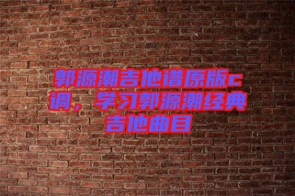 郭源潮吉他譜原版c調(diào)，學(xué)習(xí)郭源潮經(jīng)典吉他曲目