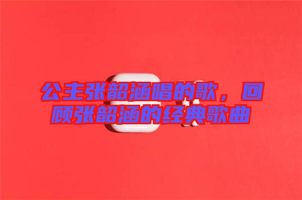 公主張韶涵唱的歌，回顧張韶涵的經(jīng)典歌曲
