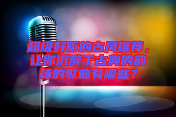 超級好聽的古風(fēng)推薦，讓你沉醉于古典的韻味的歌曲有哪些？