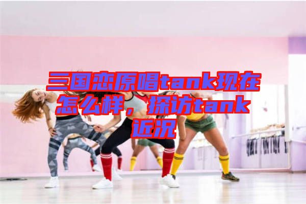 三國(guó)戀原唱tank現(xiàn)在怎么樣，探訪tank近況