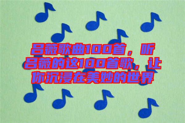 呂薇歌曲100首，聽(tīng)呂薇的這100首歌，讓你沉浸在美妙的世界