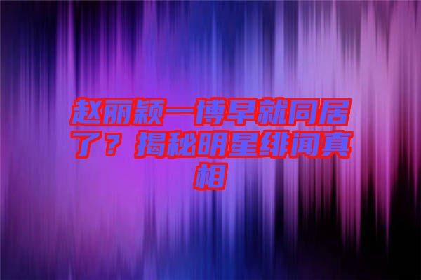 趙麗穎一博早就同居了？揭秘明星緋聞?wù)嫦? width=