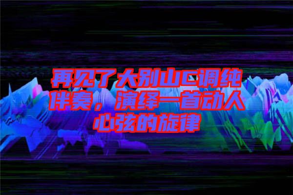 再見了大別山C調(diào)純伴奏，演繹一首動(dòng)人心弦的旋律