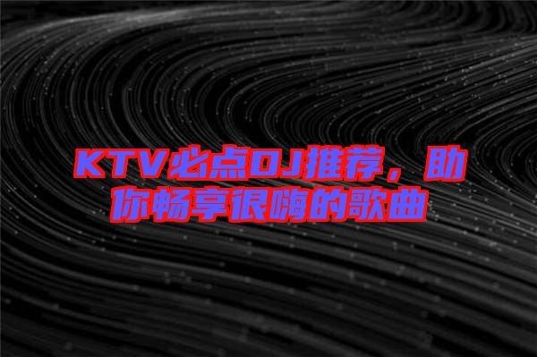 KTV必點DJ推薦，助你暢享很嗨的歌曲