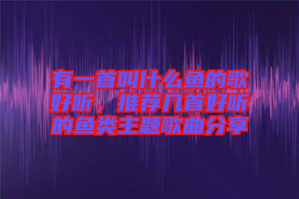 有一首叫什么魚的歌好聽，推薦幾首好聽的魚類主題歌曲分享