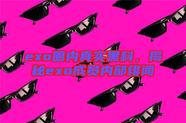 exo圈內(nèi)真實黑料，揭秘exo成員內(nèi)部緋聞
