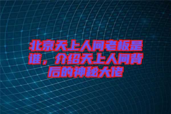 北京天上人間老板是誰，介紹天上人間背后的神秘大佬