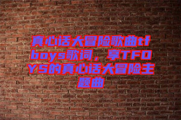 真心話大冒險歌曲tfboys歌詞，享TFOYS的真心話大冒險主題曲