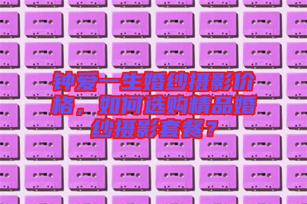 鐘愛一生婚紗攝影價格，如何選購精品婚紗攝影套餐？