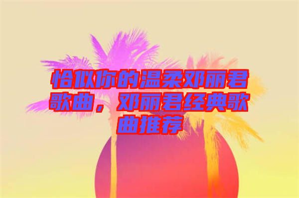 恰似你的溫柔鄧麗君歌曲，鄧麗君經(jīng)典歌曲推薦
