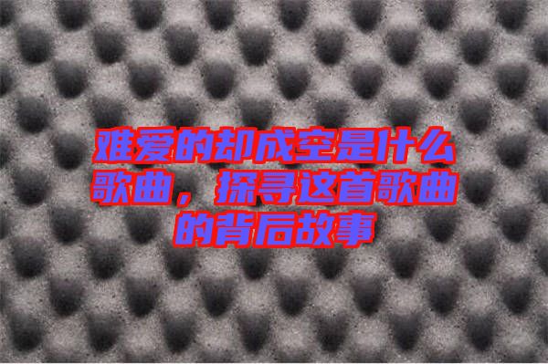難愛(ài)的卻成空是什么歌曲，探尋這首歌曲的背后故事