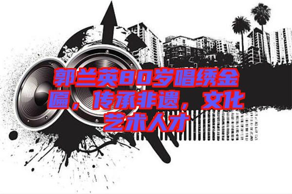 郭蘭英80歲唱繡金匾，傳承非遺，文化藝術人才