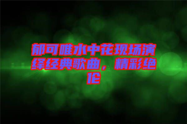 郁可唯水中花現(xiàn)場(chǎng)演繹經(jīng)典歌曲，精彩絕倫