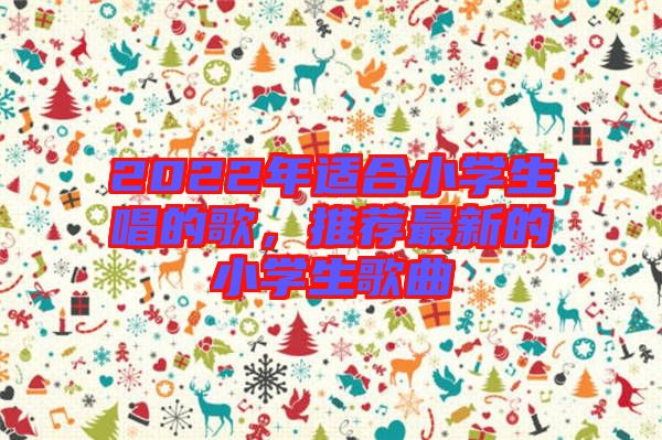 2022年適合小學(xué)生唱的歌，推薦最新的小學(xué)生歌曲