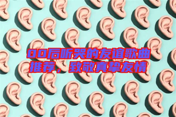 00后聽(tīng)哭的友誼歌曲推薦，致敬真摯友情