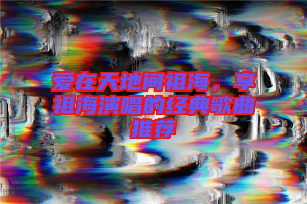 愛(ài)在天地間祖海，享祖海演唱的經(jīng)典歌曲推薦