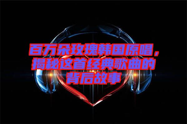 百萬(wàn)朵玫瑰韓國(guó)原唱，揭秘這首經(jīng)典歌曲的背后故事
