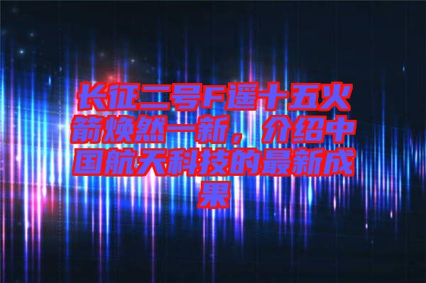 長(zhǎng)征二號(hào)F遙十五火箭煥然一新，介紹中國(guó)航天科技的最新成果