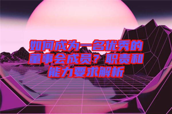 如何成為一名優(yōu)秀的董事會成員？職責(zé)和能力要求解析